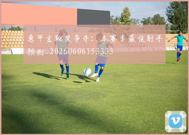 意甲金靴奖争夺：本赛季最佳射手预测_20260606153333
