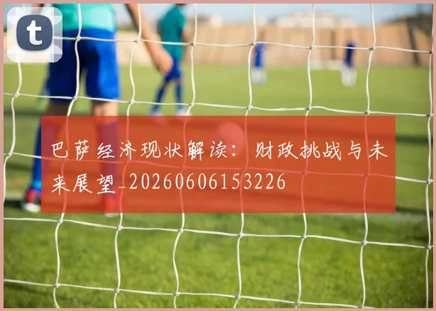 巴萨经济现状解读：财政挑战与未来展望_20260606153226