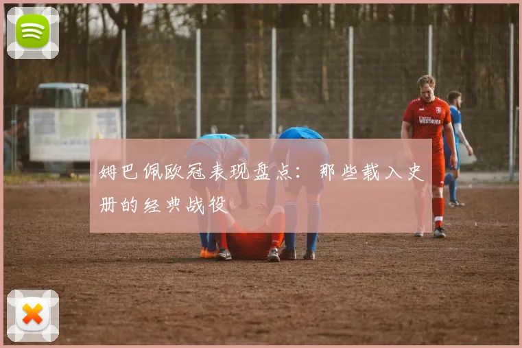 姆巴佩欧冠表现盘点：那些载入史册的经典战役