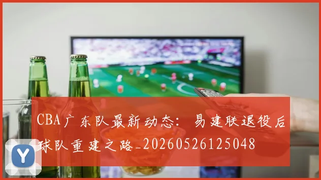 CBA广东队最新动态:易建联退役后球队重建之路_20260526125048