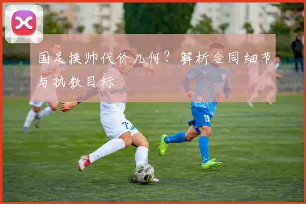 国足换帅代价几何？解析合同细节与执教目标