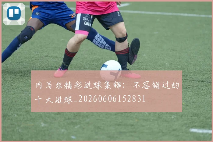 内马尔精彩进球集锦：不容错过的十大进球_20260606152831