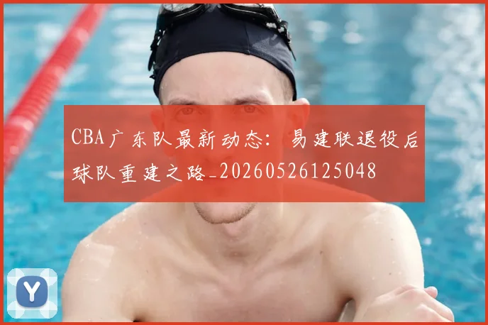 CBA广东队最新动态：易建联退役后球队重建之路_20260526125048