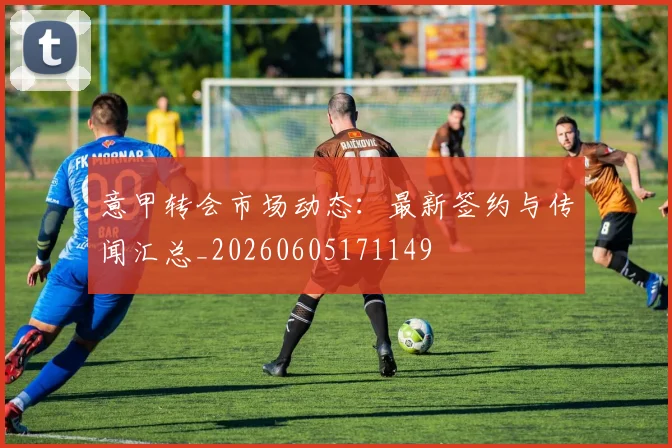 意甲转会市场动态：最新签约与传闻汇总_20260605171149