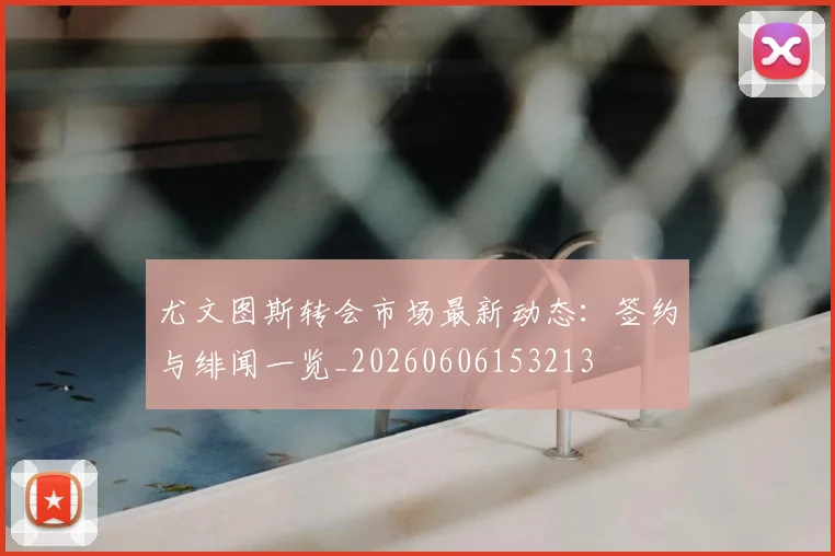 尤文图斯转会市场最新动态：签约与绯闻一览_20260606153213
