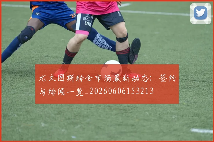 尤文图斯转会市场最新动态：签约与绯闻一览_20260606153213