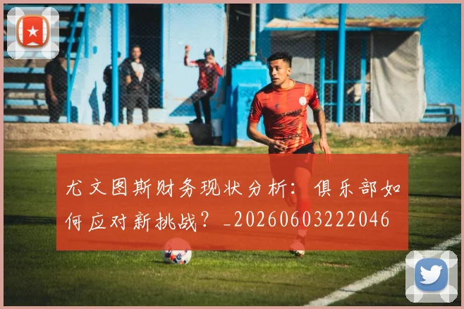 尤文图斯财务现状分析:俱乐部如何应对新挑战?_20260603222046