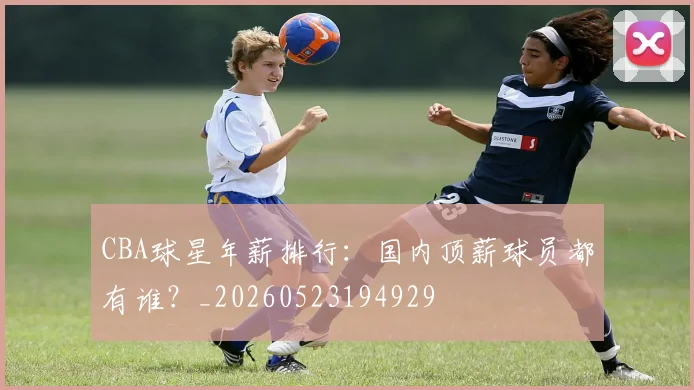 CBA球星年薪排行：国内顶薪球员都有谁？_20260523194929