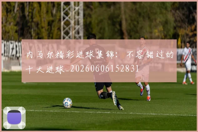 内马尔精彩进球集锦:不容错过的十大进球_20260606152831